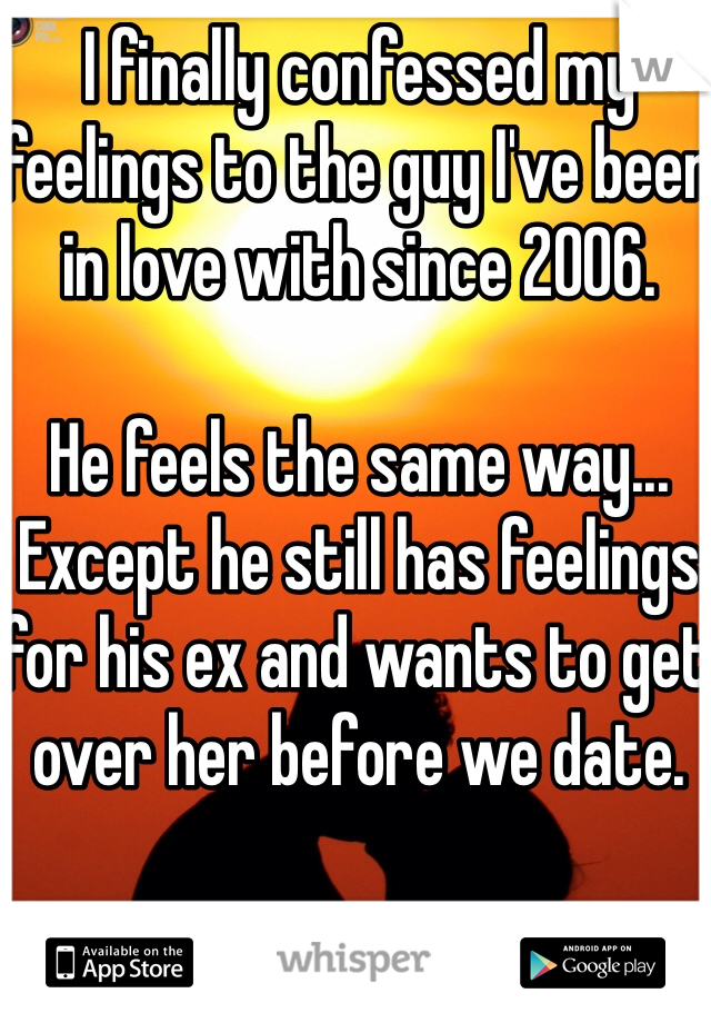 I finally confessed my feelings to the guy I've been in love with since 2006. 

He feels the same way... Except he still has feelings for his ex and wants to get over her before we date. 
