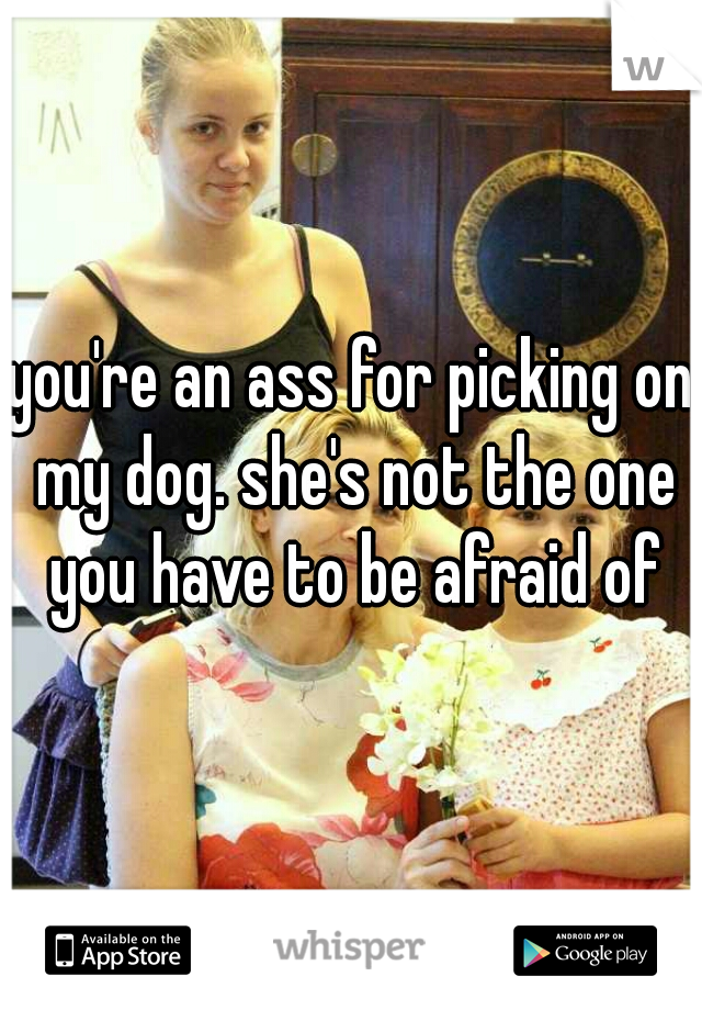you're an ass for picking on my dog. she's not the one you have to be afraid of