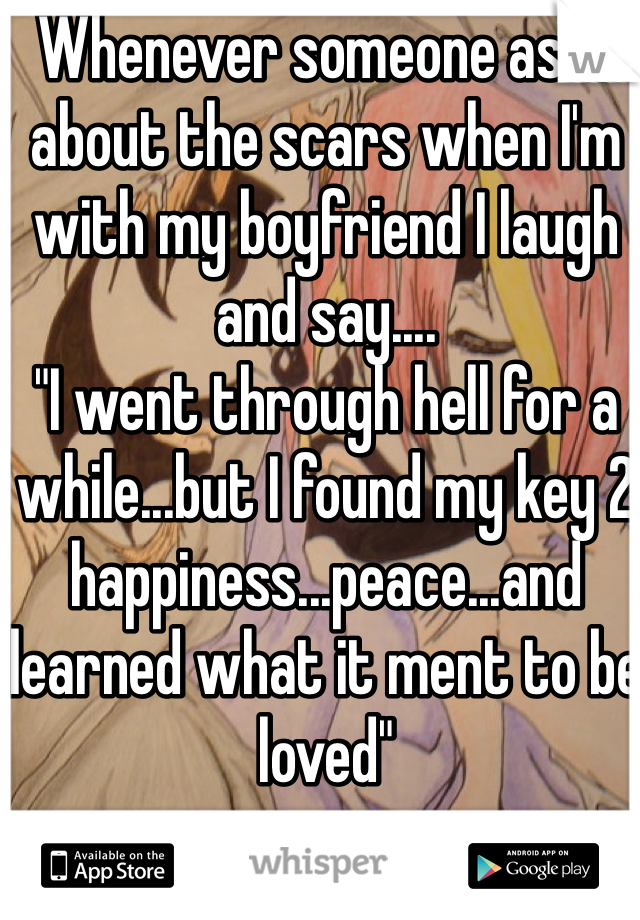 Whenever someone asks about the scars when I'm with my boyfriend I laugh and say....
"I went through hell for a while...but I found my key 2 happiness...peace...and learned what it ment to be loved"