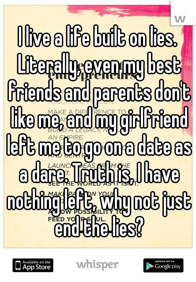 I live a life built on lies. Literally, even my best friends and parents don't like me, and my girlfriend left me to go on a date as a dare. Truth is, I have nothing left, why not just end the lies?