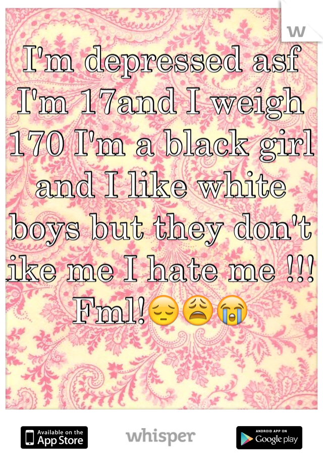 I'm depressed asf I'm 17and I weigh 170 I'm a black girl and I like white boys but they don't like me I hate me !!! Fml!😔😩😭