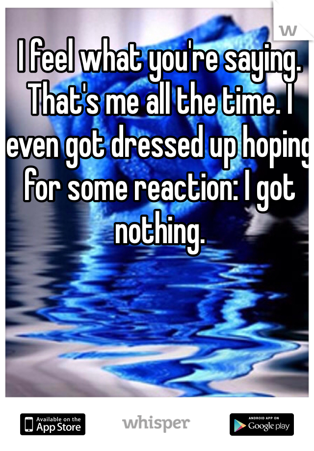 I feel what you're saying. That's me all the time. I even got dressed up hoping for some reaction: I got nothing. 