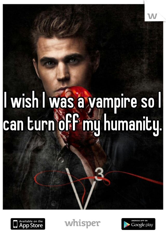 I wish I was a vampire so I can turn off my humanity. 