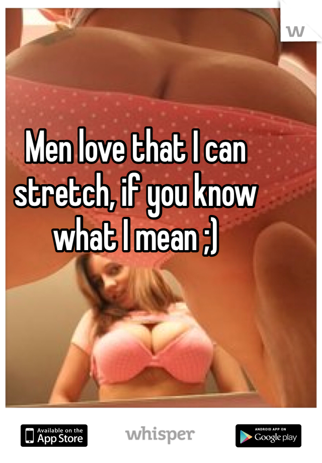 Men love that I can stretch, if you know what I mean ;)