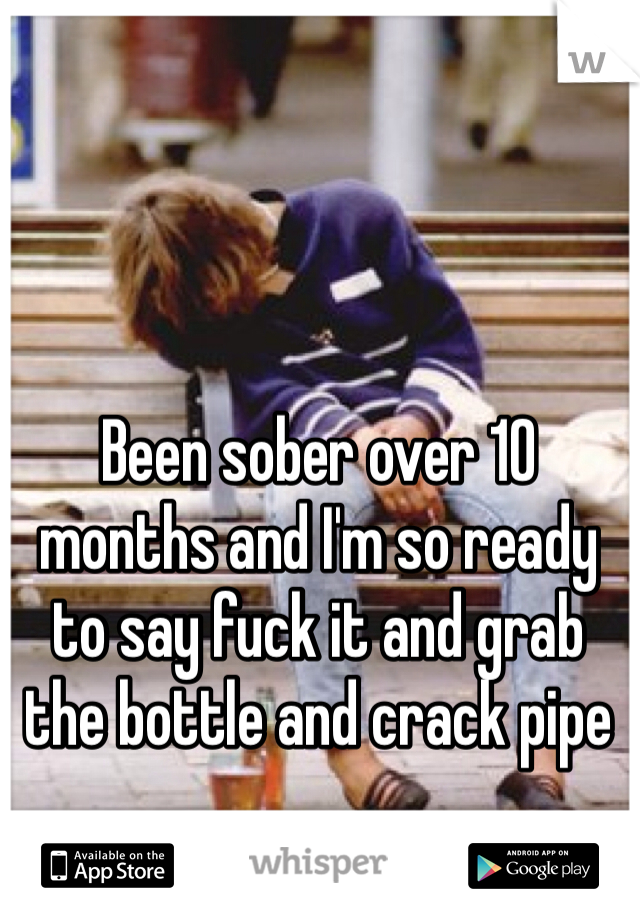 Been sober over 10 months and I'm so ready to say fuck it and grab the bottle and crack pipe 