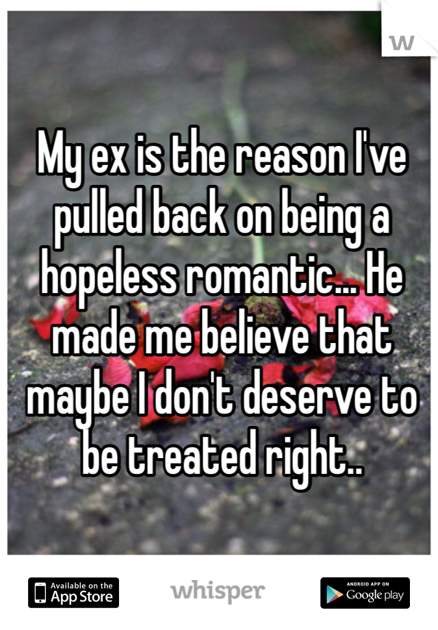 My ex is the reason I've pulled back on being a hopeless romantic... He made me believe that maybe I don't deserve to be treated right..