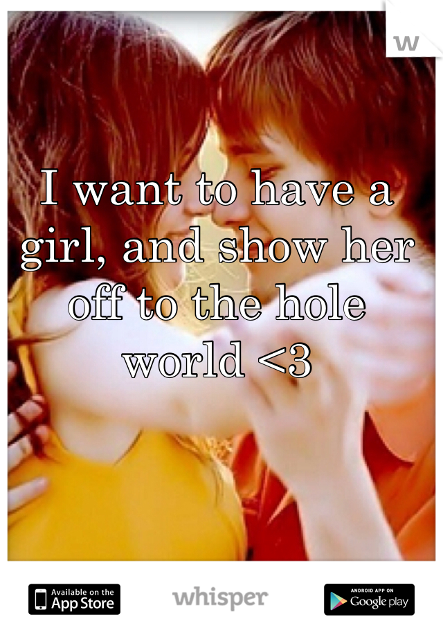 I want to have a girl, and show her off to the hole world <3