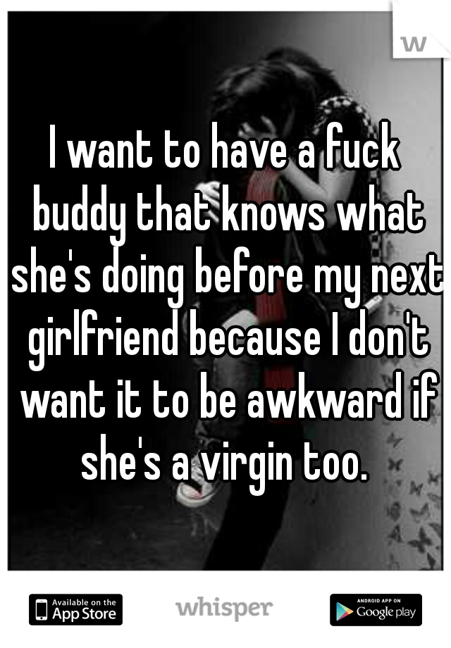 I want to have a fuck buddy that knows what she's doing before my next girlfriend because I don't want it to be awkward if she's a virgin too. 