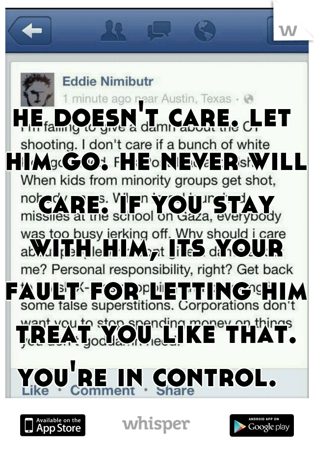 he doesn't care. let him go. he never will care. if you stay with him, its your fault for letting him treat you like that. you're in control.  