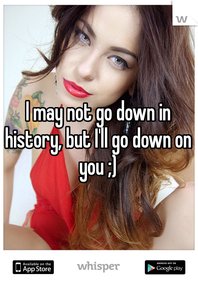 I may not go down in history, but I'll go down on you ;)