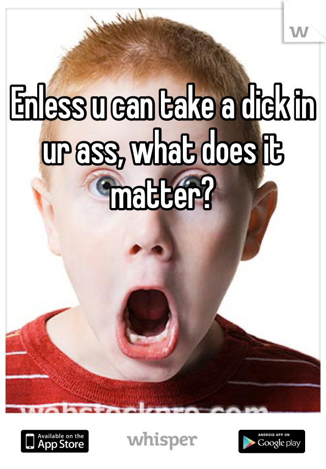 Enless u can take a dick in ur ass, what does it matter?