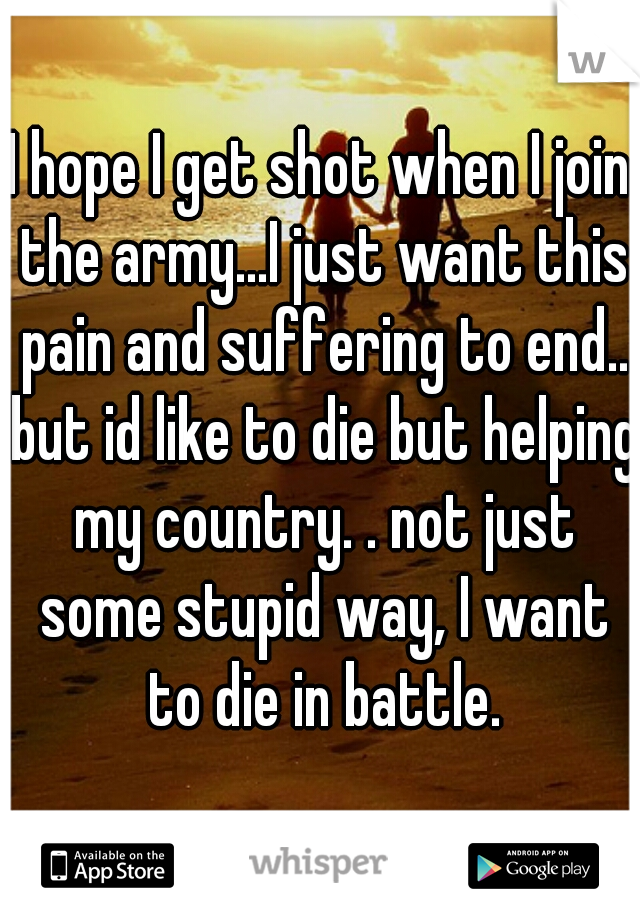 I hope I get shot when I join the army...I just want this pain and suffering to end.. but id like to die but helping my country. . not just some stupid way, I want to die in battle.