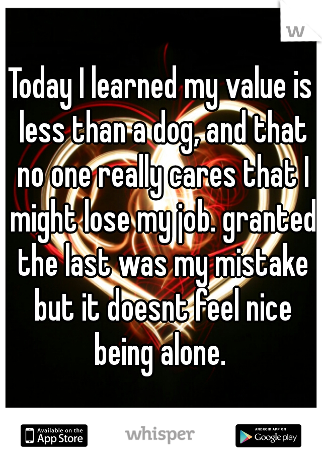 Today I learned my value is less than a dog, and that no one really cares that I might lose my job. granted the last was my mistake but it doesnt feel nice being alone. 
