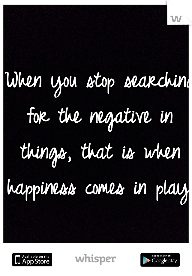 When you stop searching for the negative in things, that is when happiness comes in play. 
