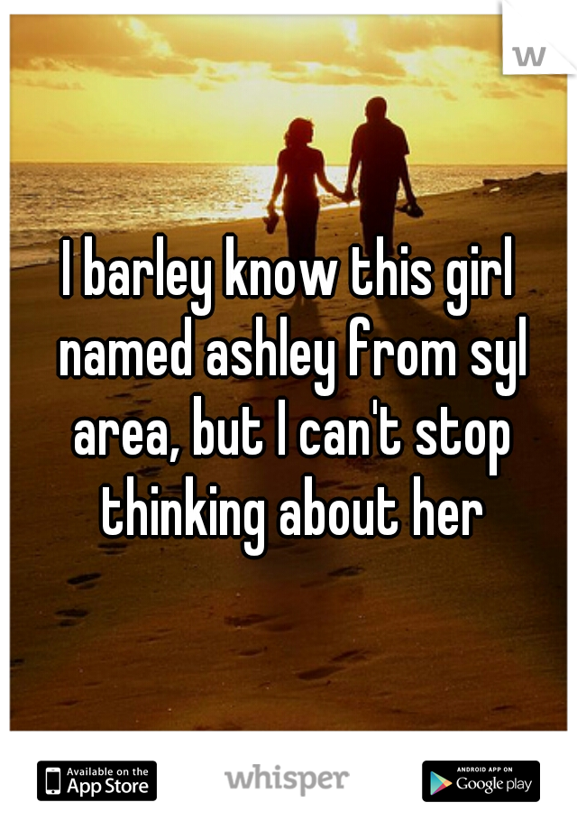 I barley know this girl named ashley from syl area, but I can't stop thinking about her