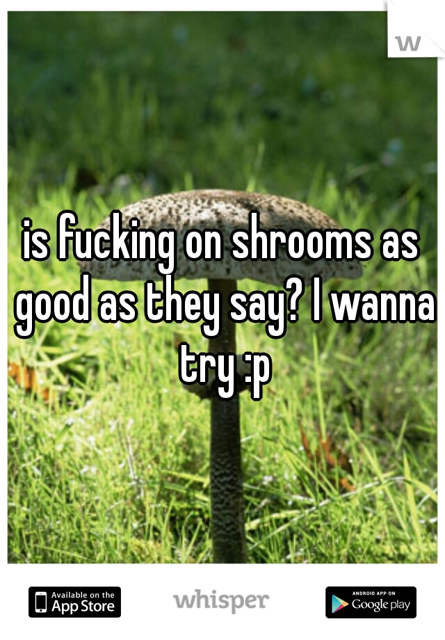 is fucking on shrooms as good as they say? I wanna try :p