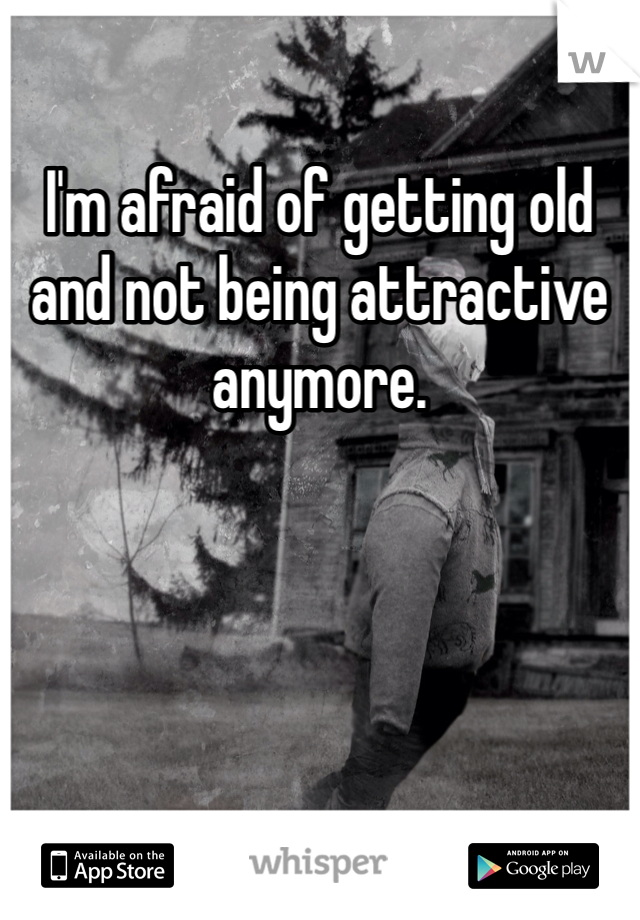 I'm afraid of getting old and not being attractive anymore.
