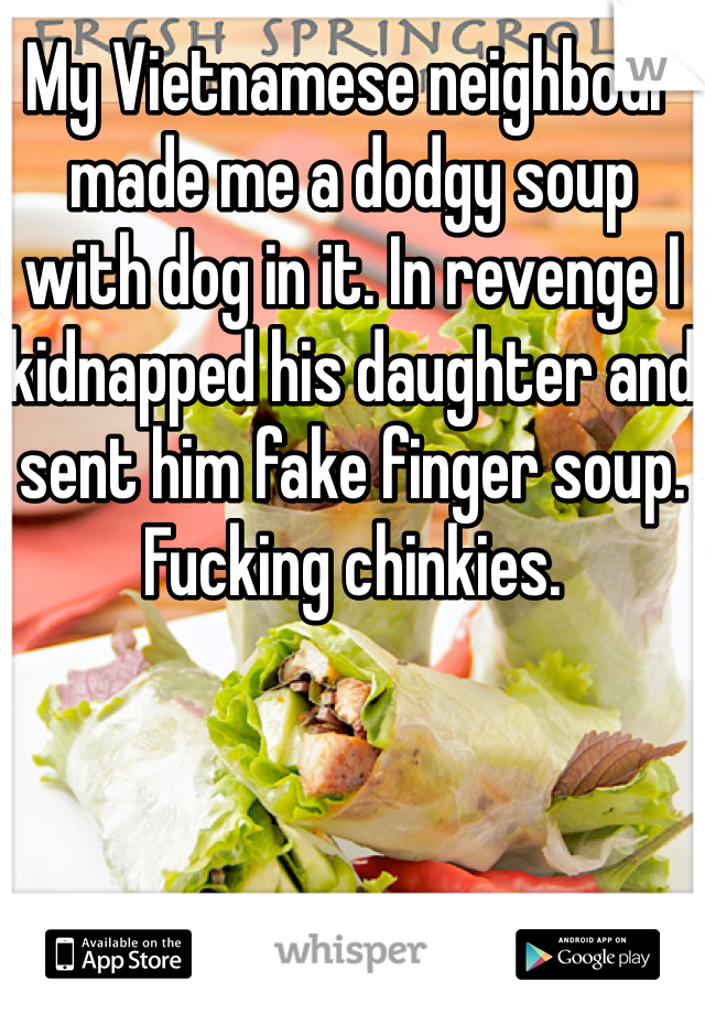 My Vietnamese neighbour made me a dodgy soup with dog in it. In revenge I kidnapped his daughter and sent him fake finger soup. Fucking chinkies. 