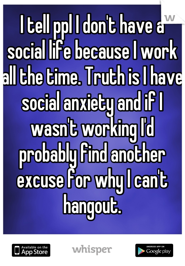I tell ppl I don't have a social life because I work all the time. Truth is I have social anxiety and if I wasn't working I'd probably find another excuse for why I can't hangout.