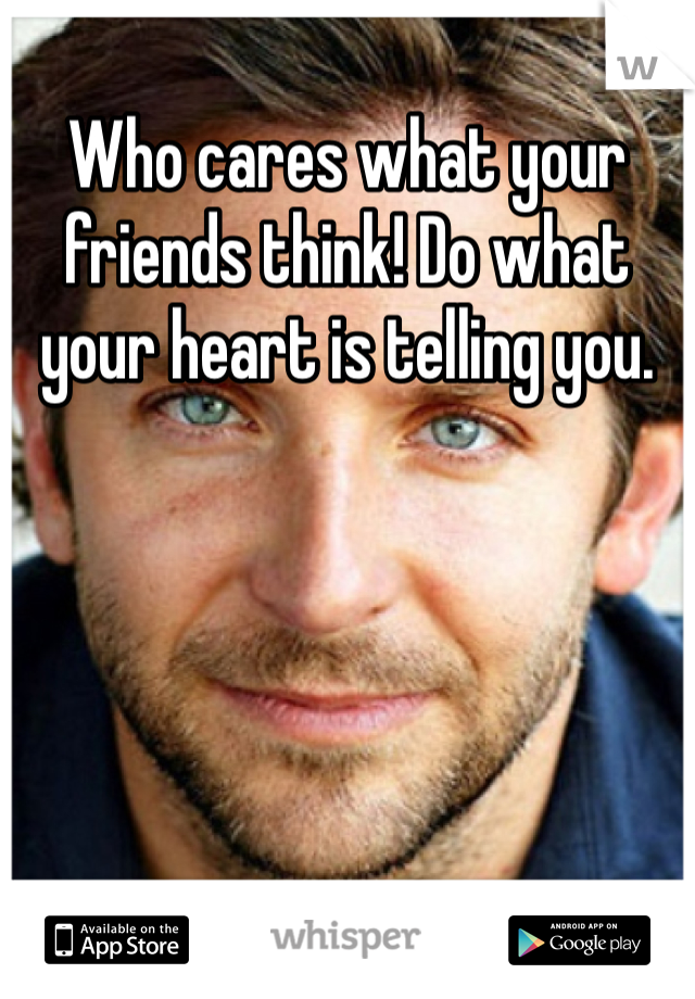 Who cares what your friends think! Do what your heart is telling you. 