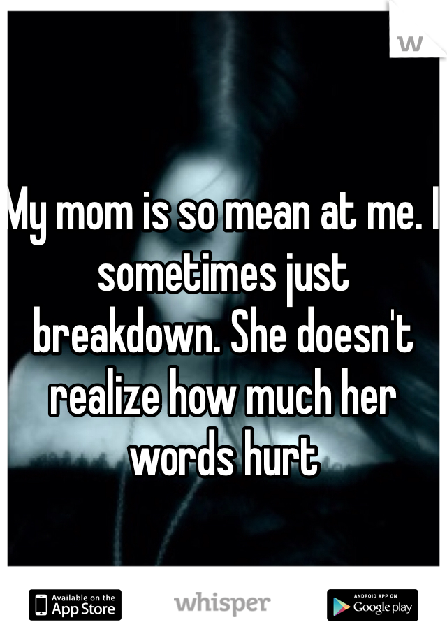 My mom is so mean at me. I sometimes just breakdown. She doesn't realize how much her words hurt