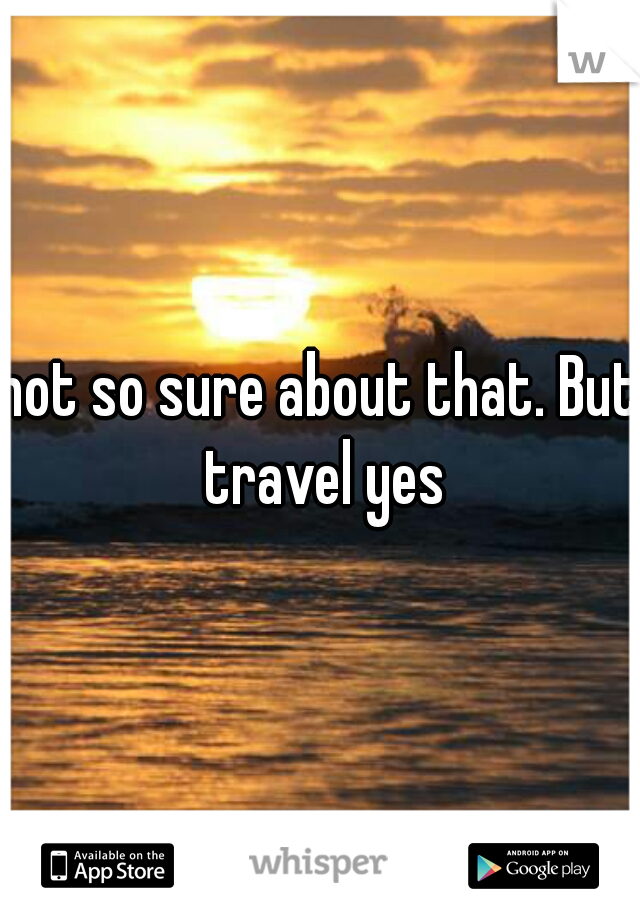 not so sure about that. But travel yes