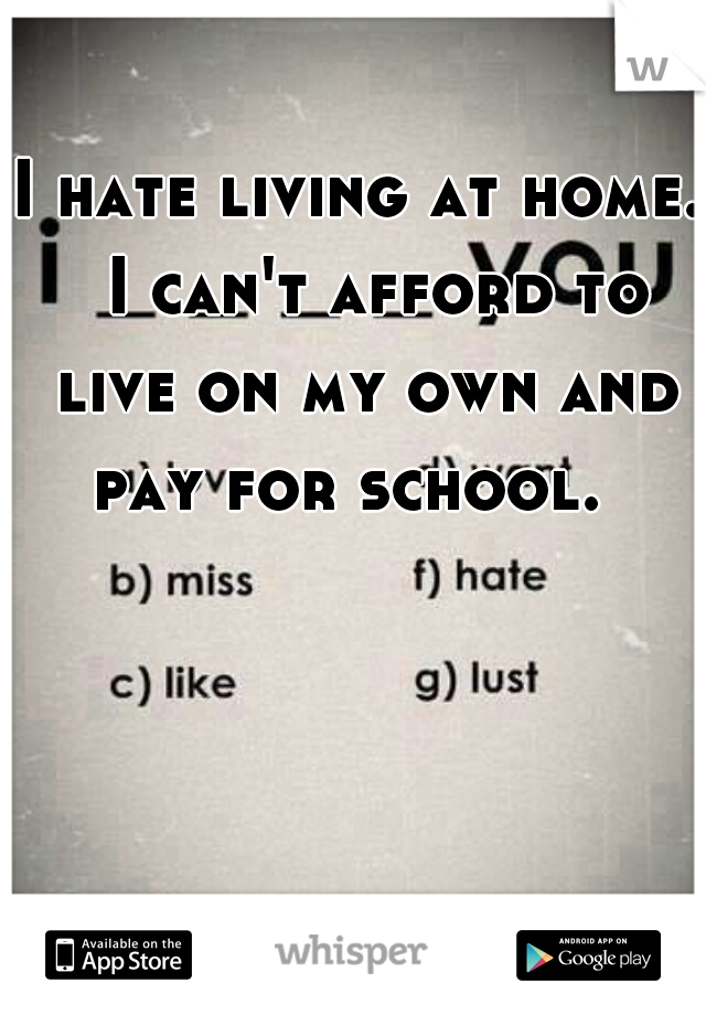 I hate living at home.  I can't afford to live on my own and pay for school.  