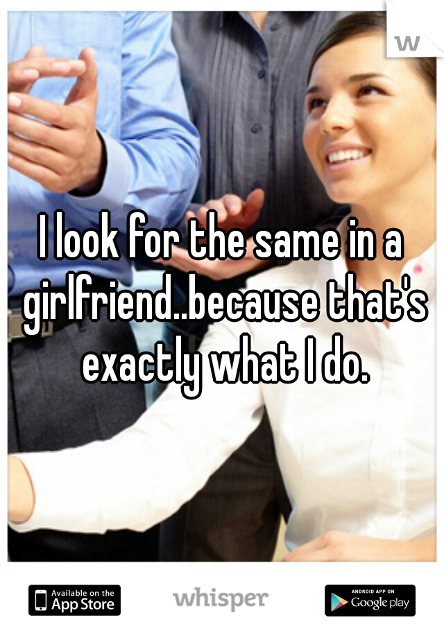 I look for the same in a girlfriend..because that's exactly what I do.