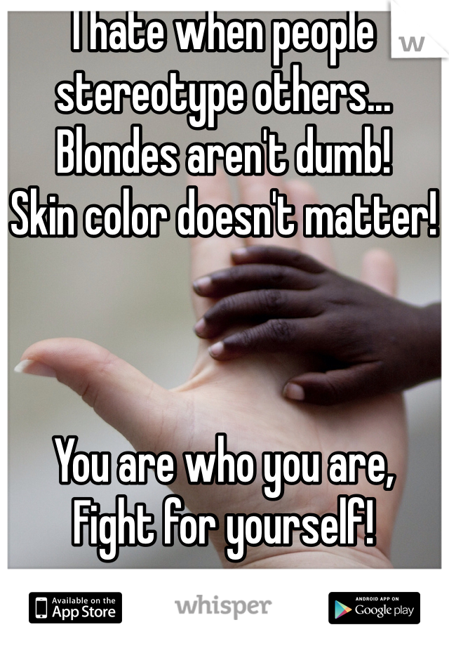 I hate when people stereotype others...
Blondes aren't dumb!
Skin color doesn't matter!



You are who you are, 
Fight for yourself!
