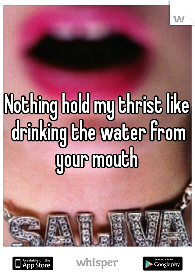 Nothing hold my thrist like drinking the water from your mouth 