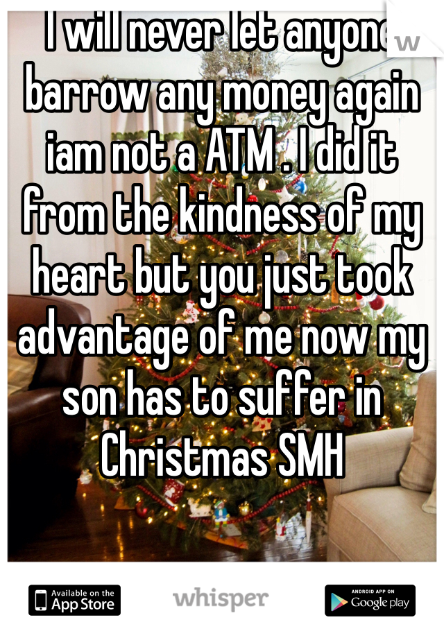I will never let anyone barrow any money again iam not a ATM . I did it from the kindness of my heart but you just took advantage of me now my son has to suffer in Christmas SMH