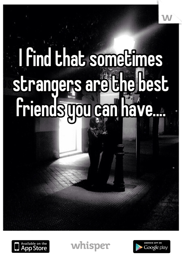 I find that sometimes strangers are the best friends you can have....