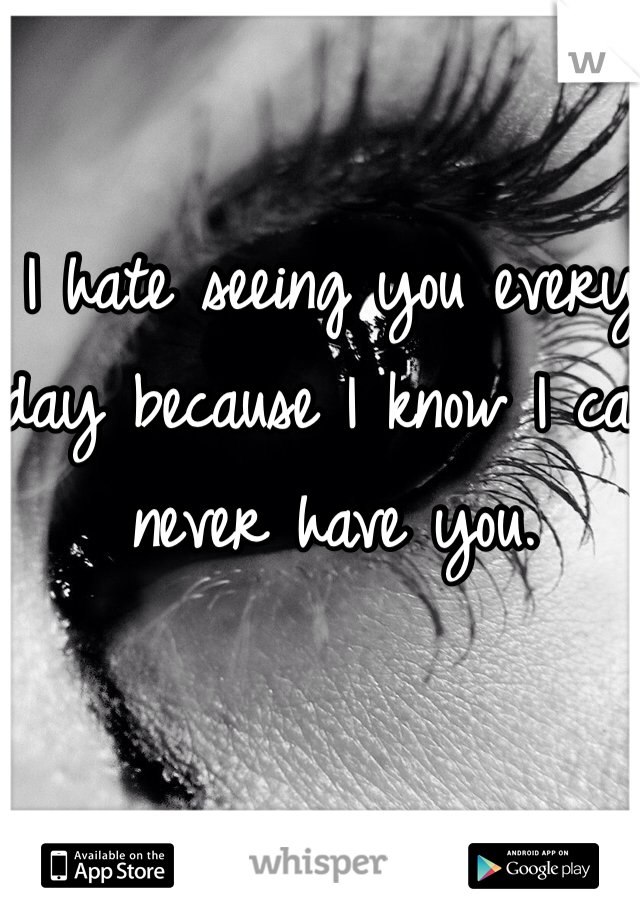 I hate seeing you every day because I know I can never have you.