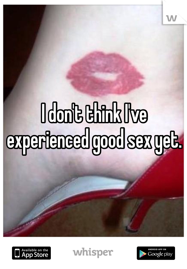 I don't think I've experienced good sex yet. 