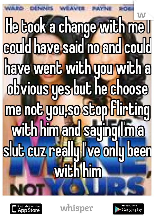 He took a change with me I could have said no and could have went with you with a obvious yes but he choose me not you,so stop flirting with him and saying I'm a slut cuz really I've only been with him