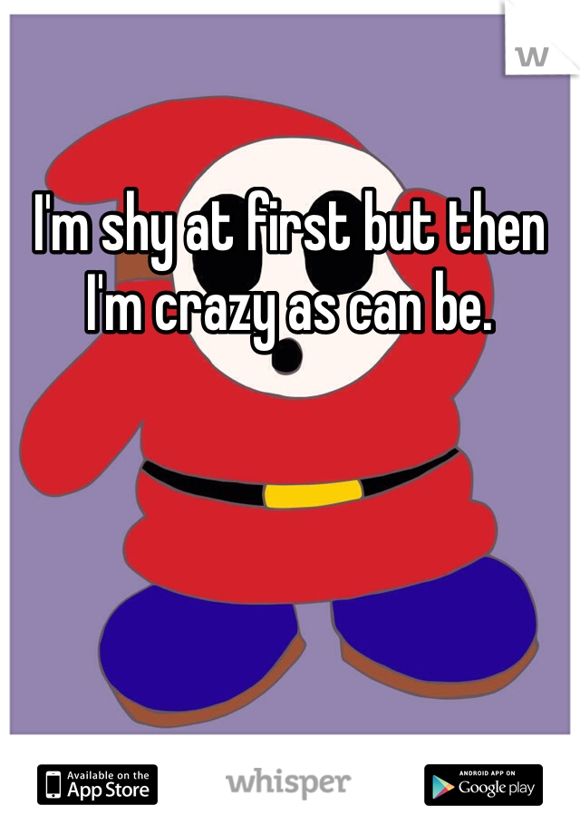 I'm shy at first but then I'm crazy as can be.