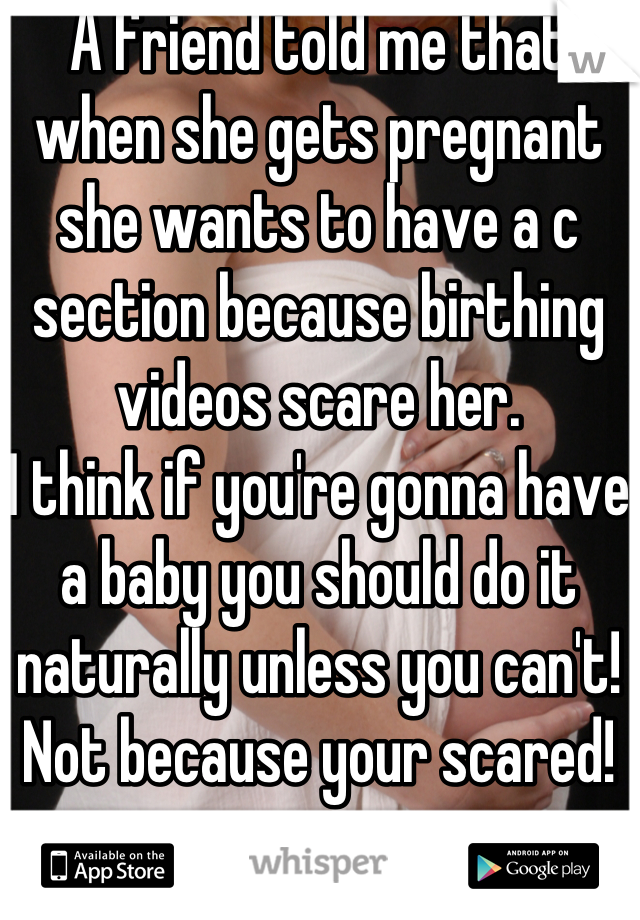 A friend told me that when she gets pregnant she wants to have a c section because birthing videos scare her.
I think if you're gonna have a baby you should do it naturally unless you can't! Not because your scared!