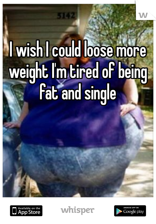 I wish I could loose more weight I'm tired of being fat and single 