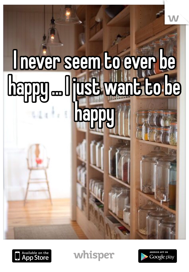 I never seem to ever be happy ... I just want to be happy 