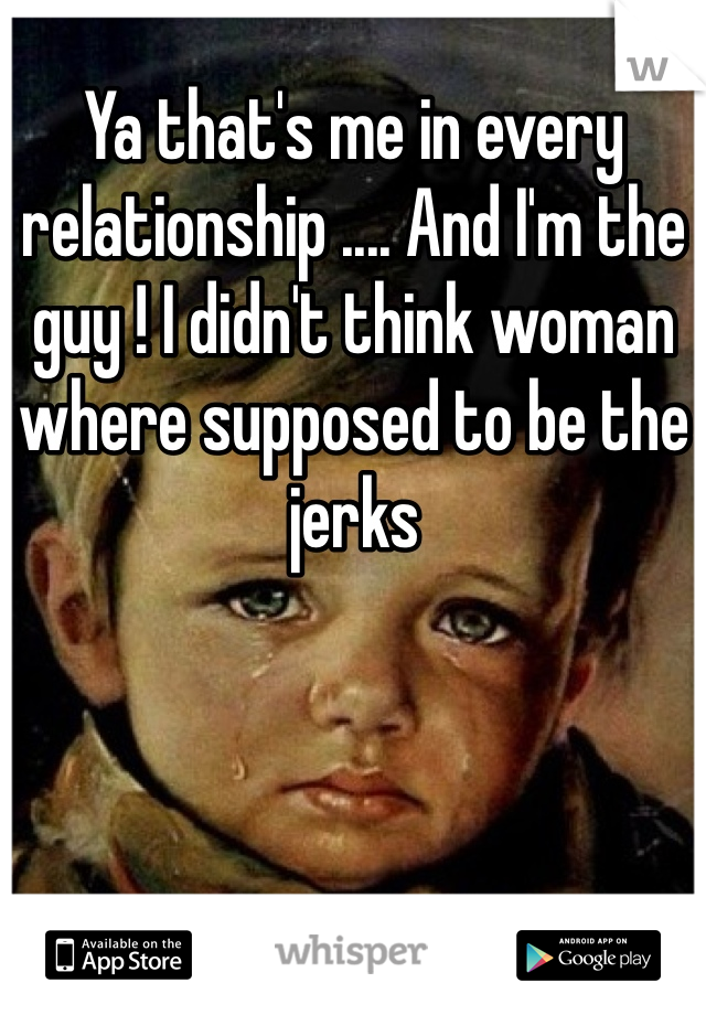 Ya that's me in every relationship .... And I'm the guy ! I didn't think woman where supposed to be the jerks