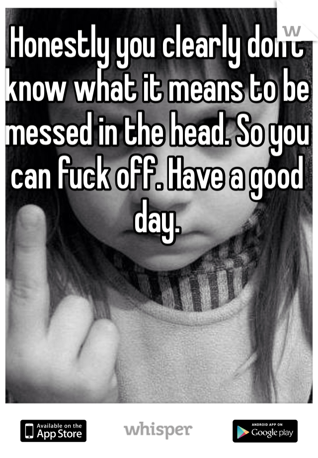 Honestly you clearly don't  know what it means to be messed in the head. So you can fuck off. Have a good day.