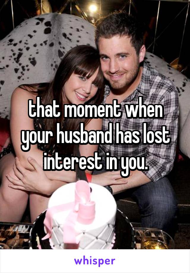 that moment when your husband has lost interest in you.