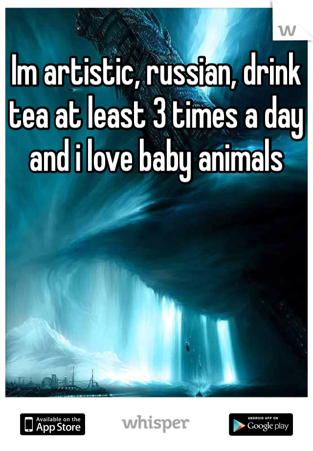 Im artistic, russian, drink tea at least 3 times a day and i love baby animals