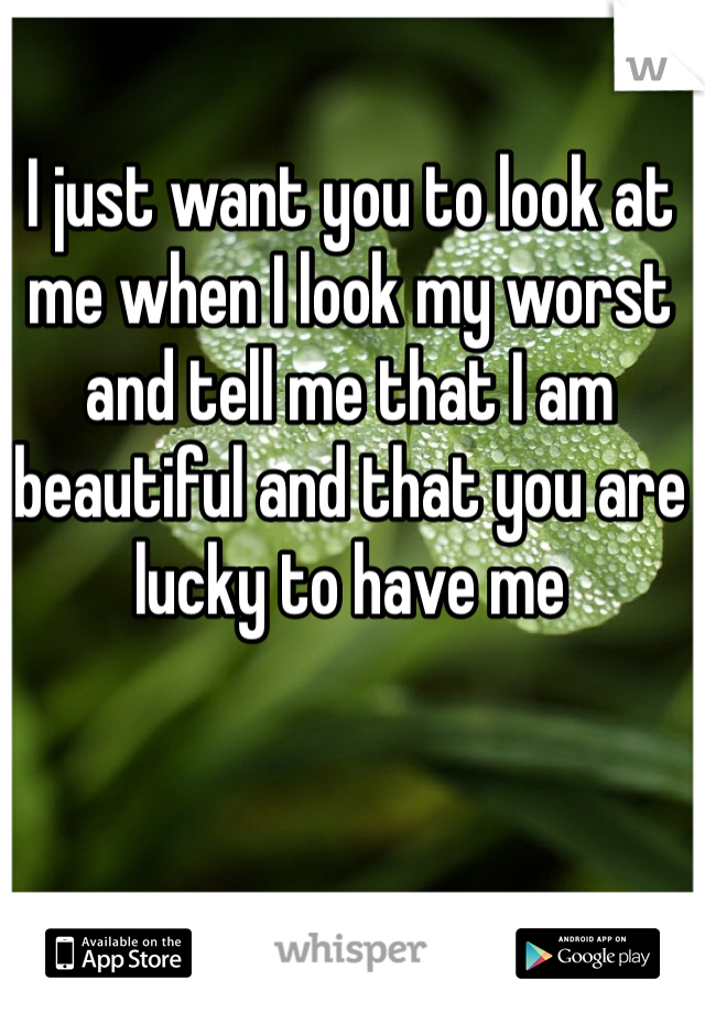 I just want you to look at me when I look my worst and tell me that I am beautiful and that you are lucky to have me 