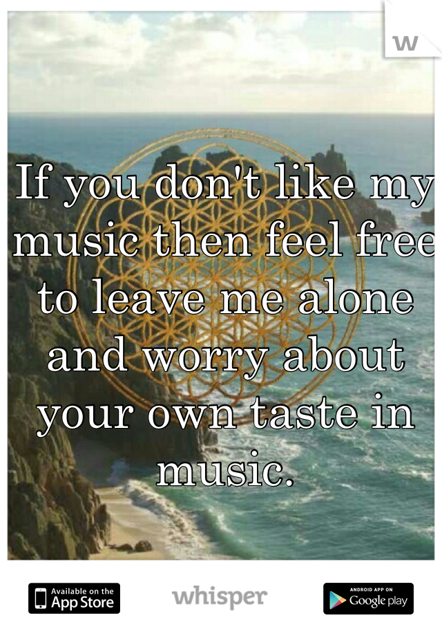 If you don't like my music then feel free to leave me alone and worry about your own taste in music.