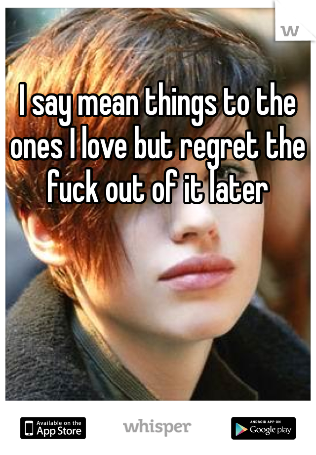 I say mean things to the ones I love but regret the fuck out of it later 