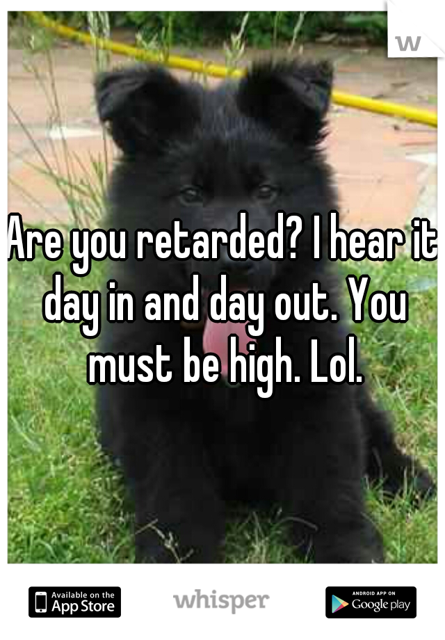 Are you retarded? I hear it day in and day out. You must be high. Lol.