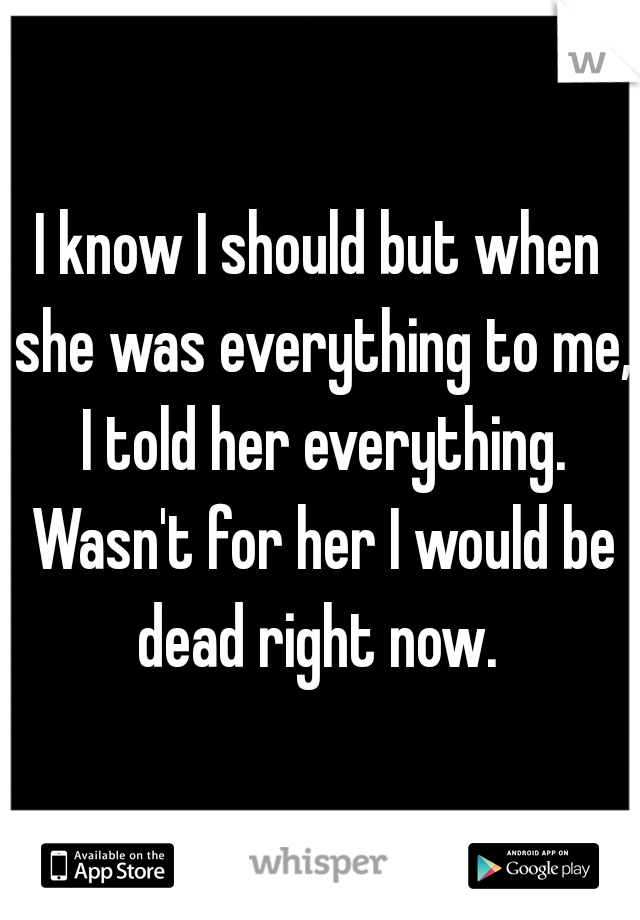 I know I should but when she was everything to me, I told her everything. Wasn't for her I would be dead right now. 