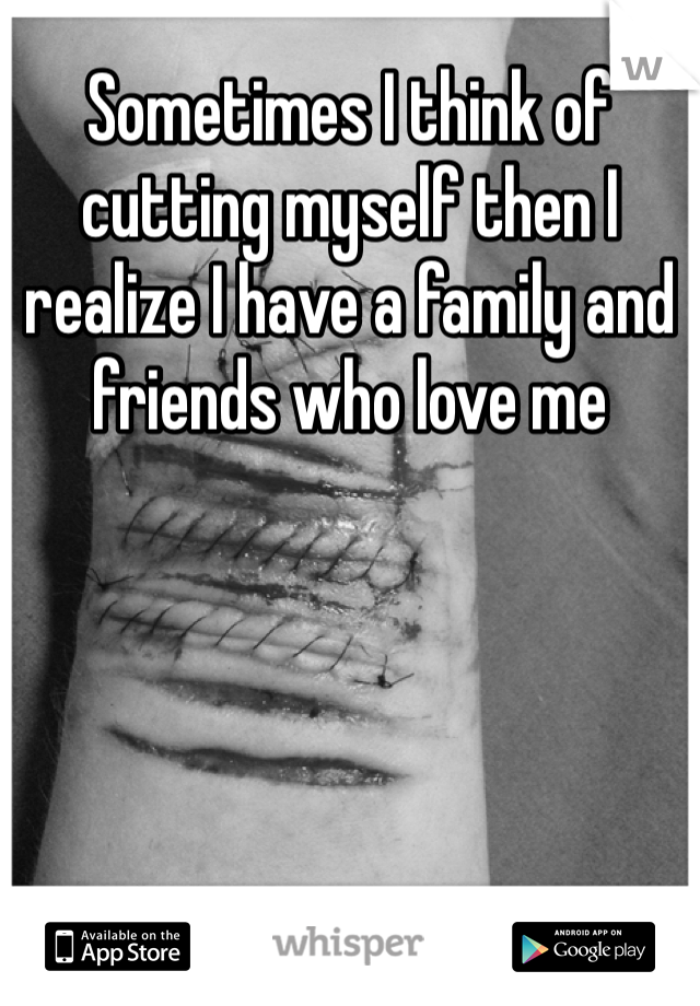 Sometimes I think of cutting myself then I realize I have a family and friends who love me 
