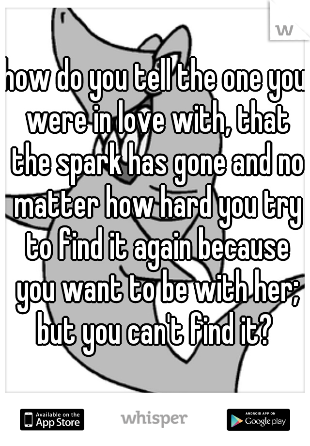 how do you tell the one you were in love with, that the spark has gone and no matter how hard you try to find it again because you want to be with her; but you can't find it? 